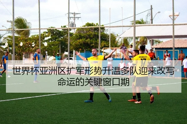 世界杯亚洲区扩军形势升温多队迎来改写命运的关键窗口期